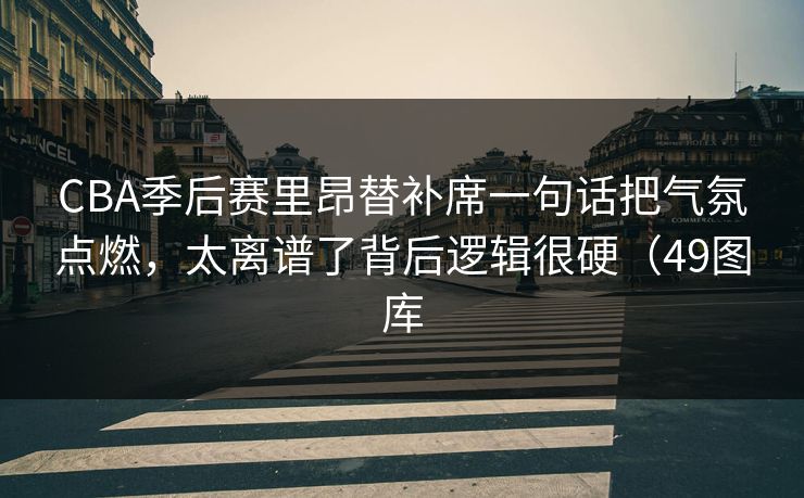 CBA季后赛里昂替补席一句话把气氛点燃，太离谱了背后逻辑很硬（49图库