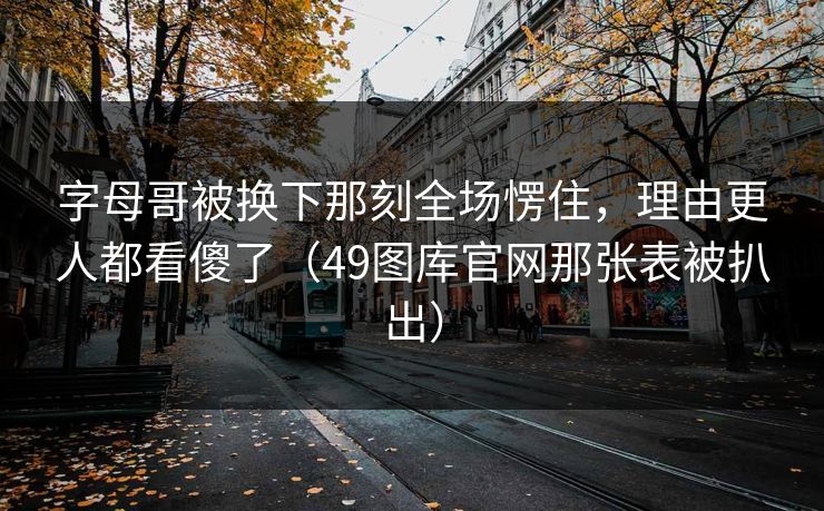 字母哥被换下那刻全场愣住，理由更人都看傻了（49图库官网那张表被扒出）