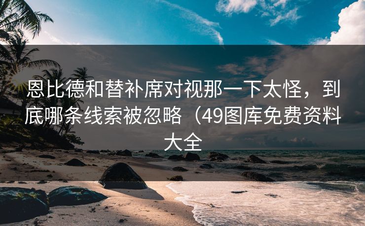 恩比德和替补席对视那一下太怪，到底哪条线索被忽略（49图库免费资料大全