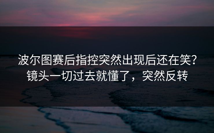 波尔图赛后指控突然出现后还在笑？镜头一切过去就懂了，突然反转