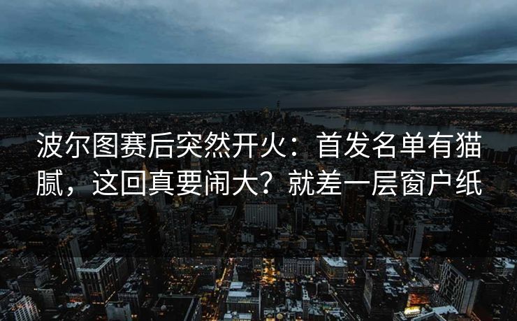 波尔图赛后突然开火：首发名单有猫腻，这回真要闹大？就差一层窗户纸