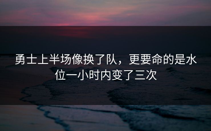 勇士上半场像换了队,更要命的是水位一小时内变了三次