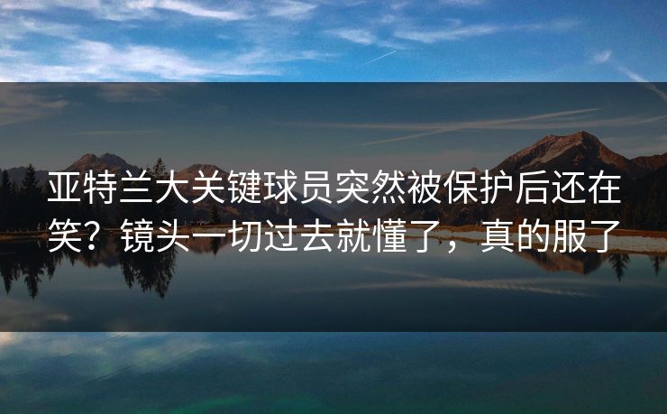 亚特兰大关键球员突然被保护后还在笑？镜头一切过去就懂了，真的服了