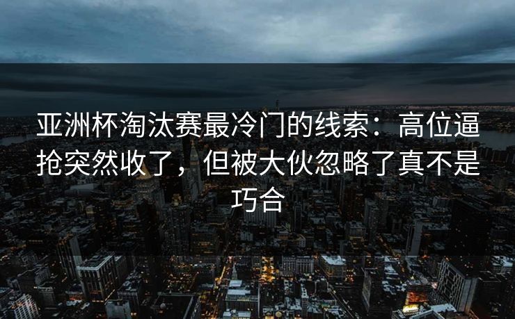 亚洲杯淘汰赛最冷门的线索:高位逼抢突然收了,但被大伙忽略了真不是巧合