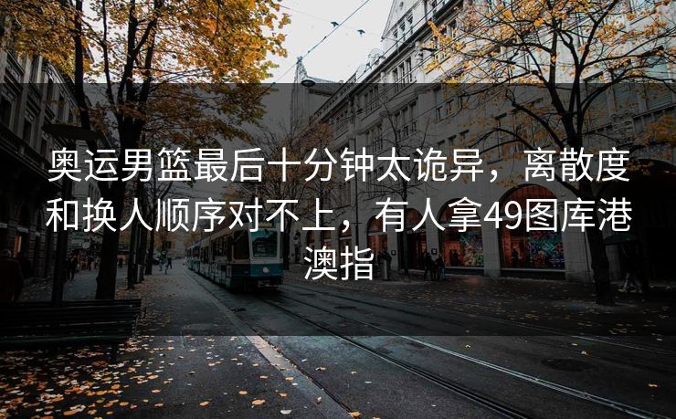 奥运男篮最后十分钟太诡异，离散度和换人顺序对不上，有人拿49图库港澳指