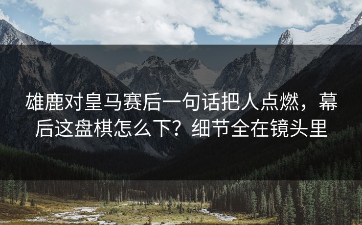 雄鹿对皇马赛后一句话把人点燃，幕后这盘棋怎么下？细节全在镜头里
