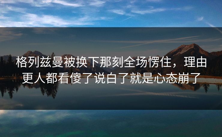 格列兹曼被换下那刻全场愣住,理由更人都看傻了说白了就是心态崩了 格列兹曼被换下那刻全场愣住,理由更人都看傻了说白了就是心态崩了