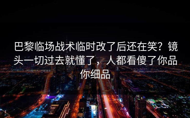 巴黎临场战术临时改了后还在笑？镜头一切过去就懂了，人都看傻了你品你细品