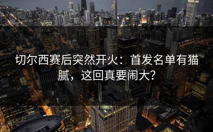切尔西赛后突然开火：首发名单有猫腻，这回真要闹大？