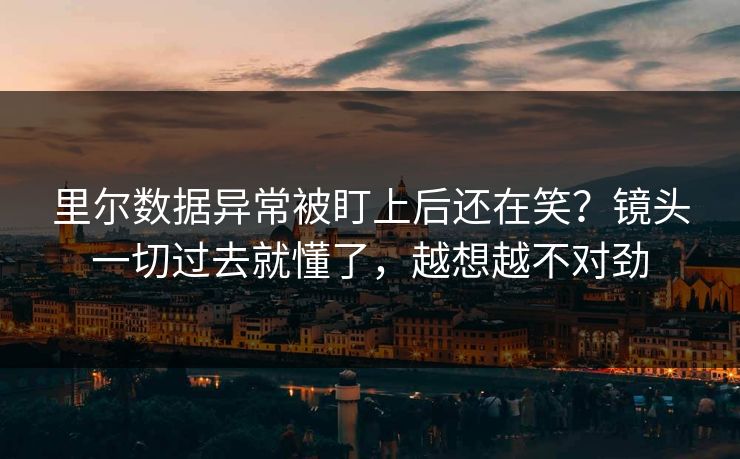 里尔数据异常被盯上后还在笑？镜头一切过去就懂了，越想越不对劲