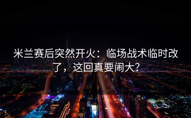 米兰赛后突然开火：临场战术临时改了，这回真要闹大？