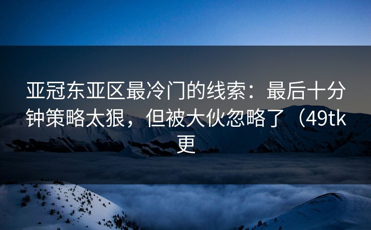 亚冠东亚区最冷门的线索：最后十分钟策略太狠，但被大伙忽略了（49tk更
