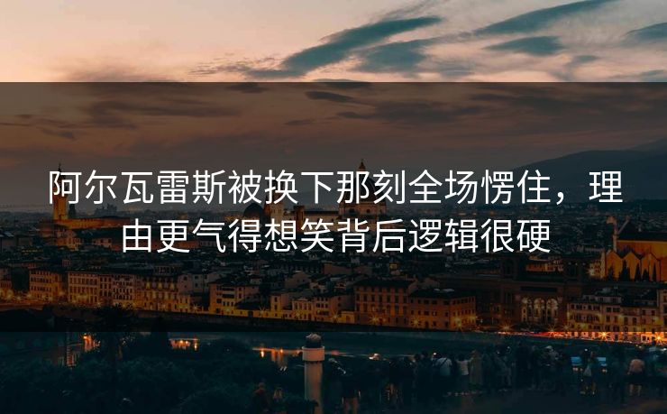 阿尔瓦雷斯被换下那刻全场愣住，理由更气得想笑背后逻辑很硬