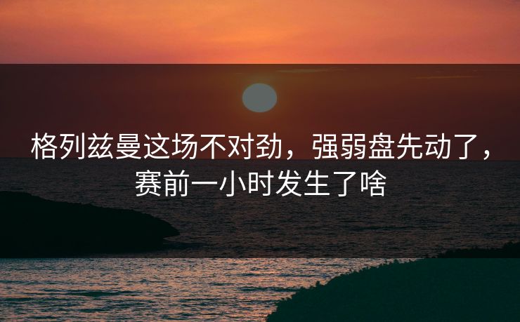 格列兹曼这场不对劲，强弱盘先动了，赛前一小时发生了啥
