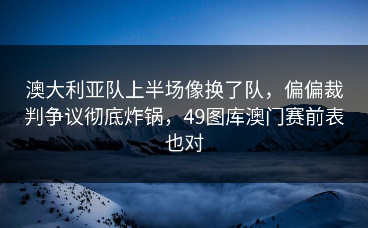 澳大利亚队上半场像换了队，偏偏裁判争议彻底炸锅，49图库澳门赛前表也对