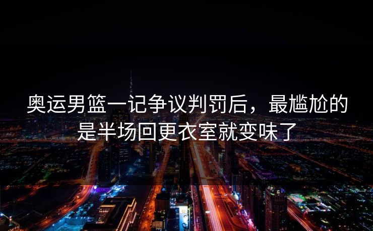 奥运男篮一记争议判罚后，最尴尬的是半场回更衣室就变味了