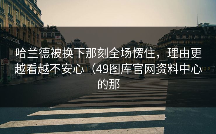 哈兰德被换下那刻全场愣住，理由更越看越不安心（49图库官网资料中心的那