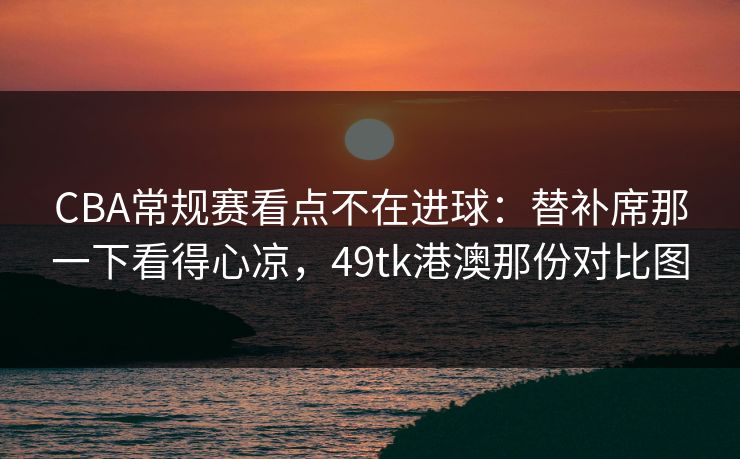 CBA常规赛看点不在进球:替补席那一下看得心凉,49tk港澳那份对比图 CBA常规赛看点不在进球:替补席那一下看得心凉,49tk港澳那份对比图