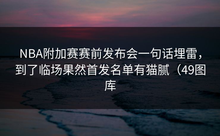 NBA附加赛赛前发布会一句话埋雷，到了临场果然首发名单有猫腻（49图库