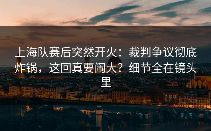 上海队赛后突然开火：裁判争议彻底炸锅，这回真要闹大？细节全在镜头里