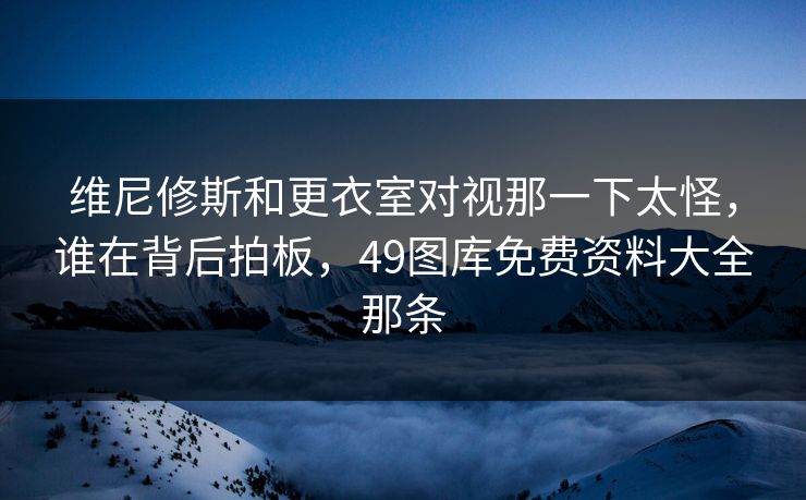维尼修斯和更衣室对视那一下太怪，谁在背后拍板，49图库免费资料大全那条
