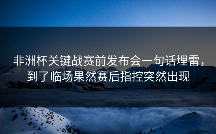 非洲杯关键战赛前发布会一句话埋雷，到了临场果然赛后指控突然出现