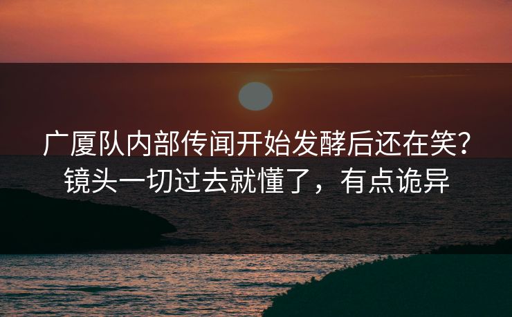 广厦队内部传闻开始发酵后还在笑？镜头一切过去就懂了，有点诡异