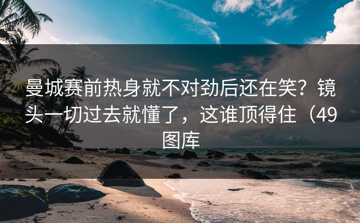 曼城赛前热身就不对劲后还在笑？镜头一切过去就懂了，这谁顶得住（49图库