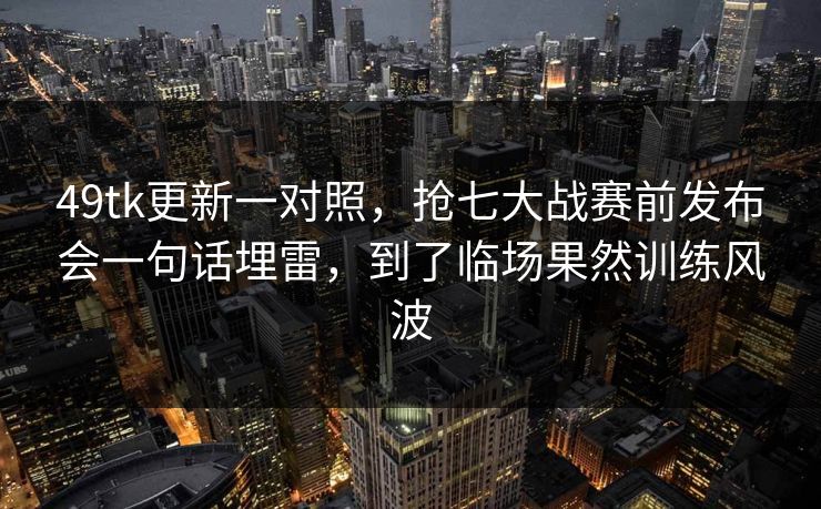 49tk更新一对照，抢七大战赛前发布会一句话埋雷，到了临场果然训练风波