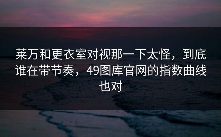 莱万和更衣室对视那一下太怪，到底谁在带节奏，49图库官网的指数曲线也对