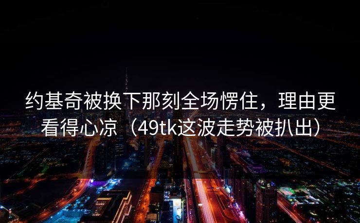 约基奇被换下那刻全场愣住，理由更看得心凉（49tk这波走势被扒出）