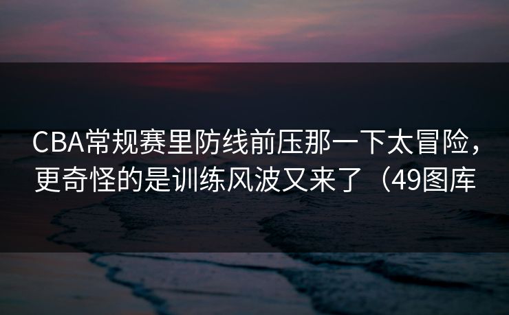CBA常规赛里防线前压那一下太冒险，更奇怪的是训练风波又来了（49图库