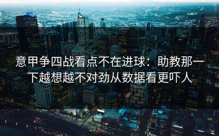 意甲争四战看点不在进球：助教那一下越想越不对劲从数据看更吓人