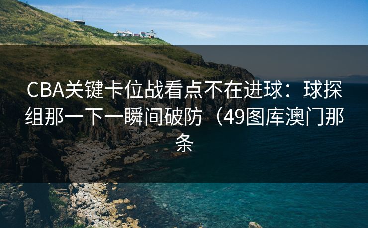 CBA关键卡位战看点不在进球:球探组那一下一瞬间破防(49图库澳门那条 CBA关键卡位战看点不在进球:球探组那一下一瞬间破防(49图库澳门那条