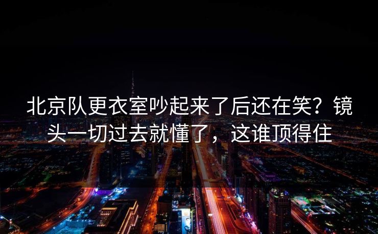 北京队更衣室吵起来了后还在笑?镜头一切过去就懂了,这谁顶得住 北京队更衣室吵起来了后还在笑?镜头一切过去就懂了,这谁顶得住