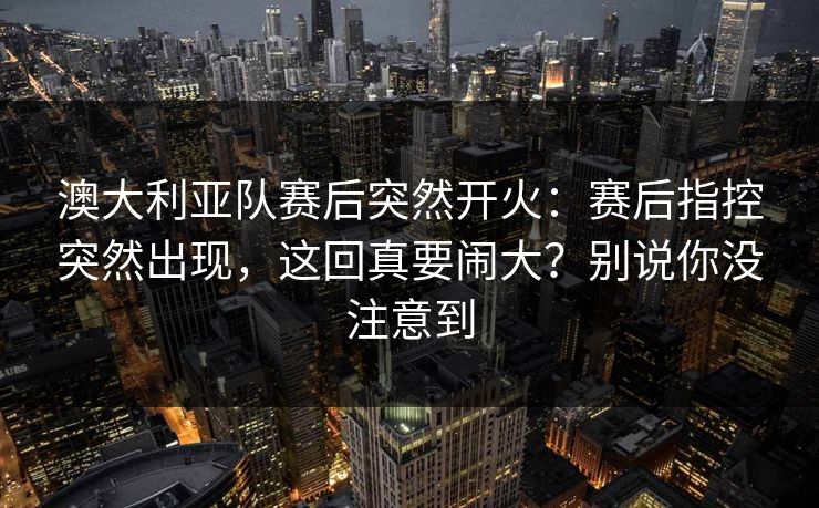 澳大利亚队赛后突然开火:赛后指控突然出现,这回真要闹大?别说你没注意到 澳大利亚队赛后突然开火:赛后指控突然出现,这回真要闹大?别说你没注意到