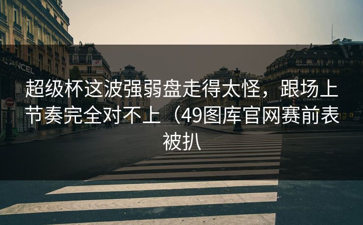 超级杯这波强弱盘走得太怪，跟场上节奏完全对不上（49图库官网赛前表被扒