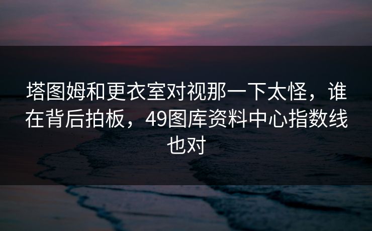 塔图姆和更衣室对视那一下太怪，谁在背后拍板，49图库资料中心指数线也对