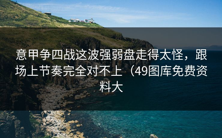 意甲争四战这波强弱盘走得太怪，跟场上节奏完全对不上（49图库免费资料大