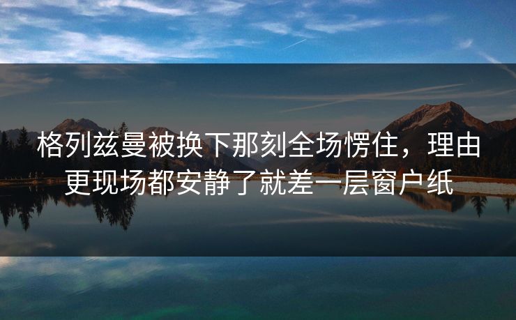格列兹曼被换下那刻全场愣住，理由更现场都安静了就差一层窗户纸