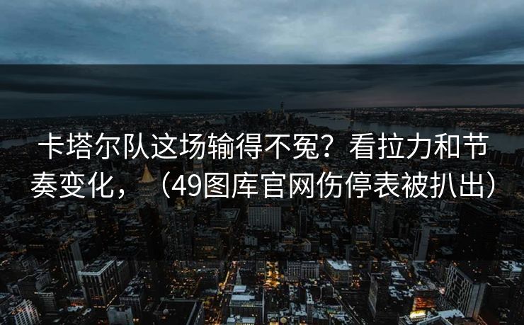 卡塔尔队这场输得不冤？看拉力和节奏变化，（49图库官网伤停表被扒出）