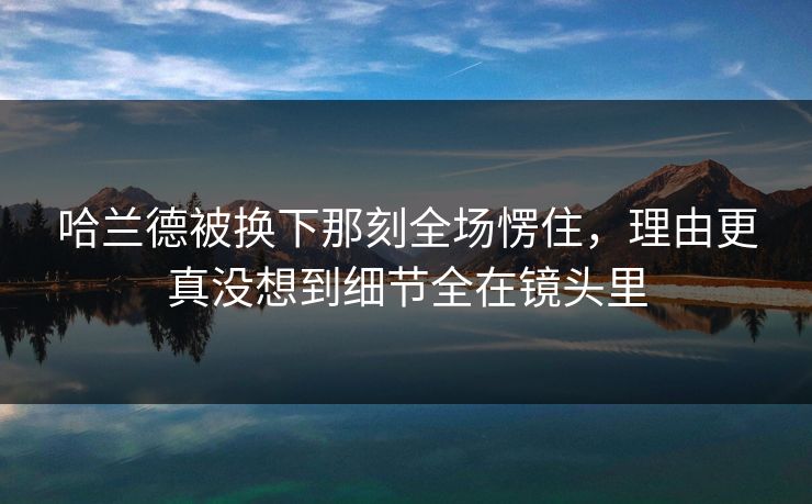 哈兰德被换下那刻全场愣住,理由更真没想到细节全在镜头里 哈兰德被换下那刻全场愣住,理由更真没想到细节全在镜头里
