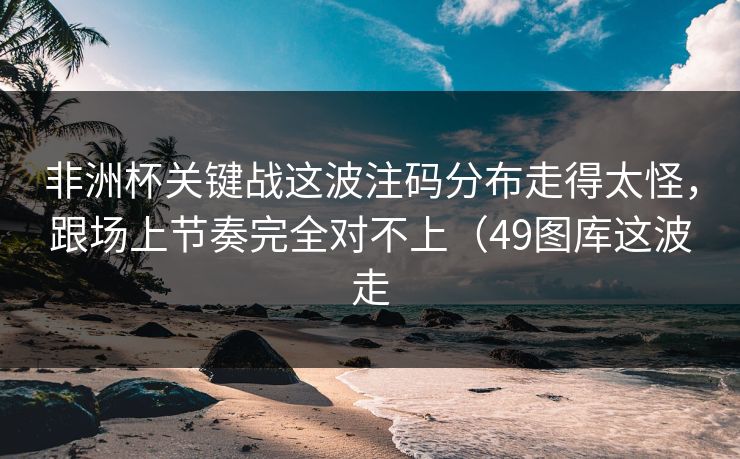非洲杯关键战这波注码分布走得太怪,跟场上节奏完全对不上(49图库这波走 非洲杯关键战这波注码分布走得太怪,跟场上节奏完全对不上(49图库这波走