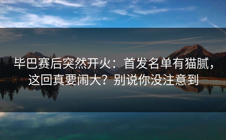 毕巴赛后突然开火：首发名单有猫腻，这回真要闹大？别说你没注意到