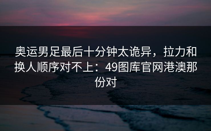 奥运男足最后十分钟太诡异，拉力和换人顺序对不上：49图库官网港澳那份对