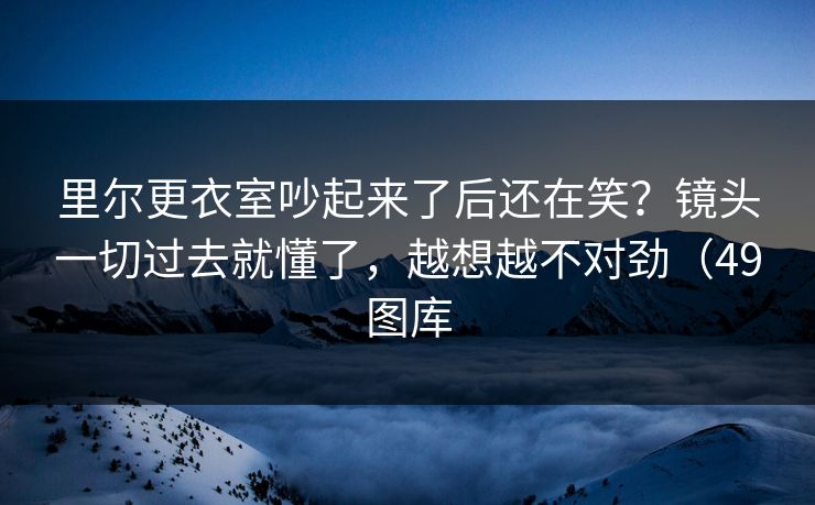 里尔更衣室吵起来了后还在笑？镜头一切过去就懂了，越想越不对劲（49图库