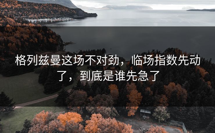 格列兹曼这场不对劲，临场指数先动了，到底是谁先急了