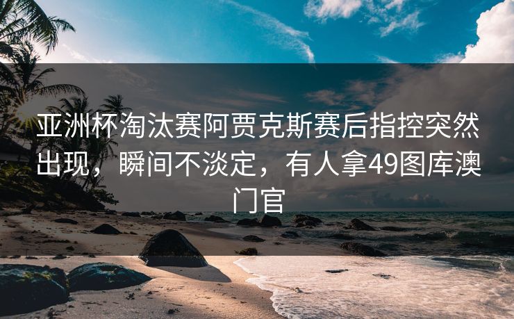 亚洲杯淘汰赛阿贾克斯赛后指控突然出现，瞬间不淡定，有人拿49图库澳门官