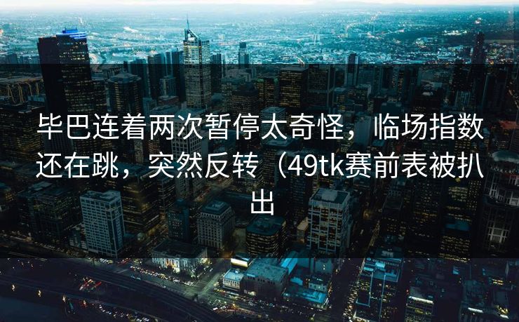 毕巴连着两次暂停太奇怪，临场指数还在跳，突然反转（49tk赛前表被扒出